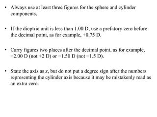• Always use at least three figures for the sphere and cylinder
components.
• If the dioptric unit is less than 1.00 D, use a prefatory zero before
the decimal point, as for example, +0.75 D.
• Carry figures two places after the decimal point, as for example,
+2.00 D (not +2 D) or −1.50 D (not −1.5 D).
• State the axis as x, but do not put a degree sign after the numbers
representing the cylinder axis because it may be mistakenly read as
an extra zero.
 