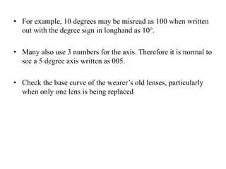 • For example, 10 degrees may be misread as 100 when written
out with the degree sign in longhand as 10°.
• Many also use 3 numbers for the axis. Therefore it is normal to
see a 5 degree axis written as 005.
• Check the base curve of the wearer’s old lenses, particularly
when only one lens is being replaced
 