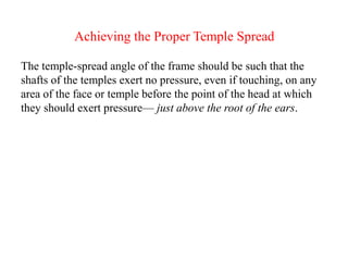 Achieving the Proper Temple Spread
The temple-spread angle of the frame should be such that the
shafts of the temples exert no pressure, even if touching, on any
area of the face or temple before the point of the head at which
they should exert pressure— just above the root of the ears.
 
