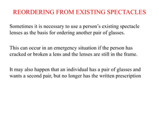 REORDERING FROM EXISTING SPECTACLES
Sometimes it is necessary to use a person’s existing spectacle
lenses as the basis for ordering another pair of glasses.
This can occur in an emergency situation if the person has
cracked or broken a lens and the lenses are still in the frame.
It may also happen that an individual has a pair of glasses and
wants a second pair, but no longer has the written prescription
 