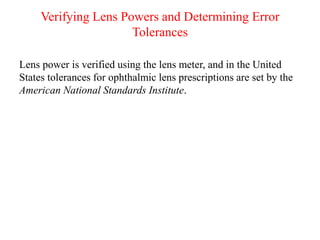 Verifying Lens Powers and Determining Error
Tolerances
Lens power is verified using the lens meter, and in the United
States tolerances for ophthalmic lens prescriptions are set by the
American National Standards Institute.
 