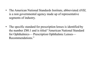 • The American National Standards Institute, abbreviated ANSI,
is a non governmental agency made up of representative
segments of industry.
• The specific standard for prescription lenses is identified by
the number Z80.1 and is titled “American National Standard
for Ophthalmics— Prescription Ophthalmic Lenses—
Recommendations.”
 