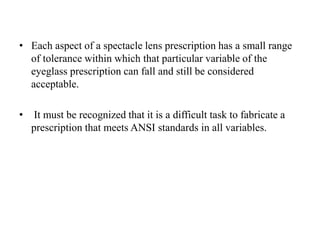 • Each aspect of a spectacle lens prescription has a small range
of tolerance within which that particular variable of the
eyeglass prescription can fall and still be considered
acceptable.
• It must be recognized that it is a difficult task to fabricate a
prescription that meets ANSI standards in all variables.
 