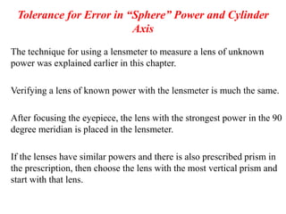 Tolerance for Error in “Sphere” Power and Cylinder
Axis
The technique for using a lensmeter to measure a lens of unknown
power was explained earlier in this chapter.
Verifying a lens of known power with the lensmeter is much the same.
After focusing the eyepiece, the lens with the strongest power in the 90
degree meridian is placed in the lensmeter.
If the lenses have similar powers and there is also prescribed prism in
the prescription, then choose the lens with the most vertical prism and
start with that lens.
 