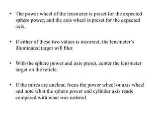 • The power wheel of the lensmeter is preset for the expected
sphere power, and the axis wheel is preset for the expected
axis.
• If either of these two values is incorrect, the lensmeter’s
illuminated target will blur.
• With the sphere power and axis preset, center the lensmeter
target on the reticle.
• If the mires are unclear, focus the power wheel or axis wheel
and note what the sphere power and cylinder axis reads
compared with what was ordered.
 