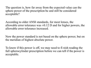 The question is, how far away from the expected value can the
sphere power of the prescription be and still be considered
acceptable?
According to older ANSI standards, for most lenses, the
allowable error tolerance was ±0.12 D and for higher powers, the
allowable error tolerance increased.
Now the power standard is not based on the sphere power, but on
the meridian of highest absolute power.
To know if this power is off, we may need to fi nish reading the
full spherocylinder prescription before we can tell if the power is
acceptable.
 