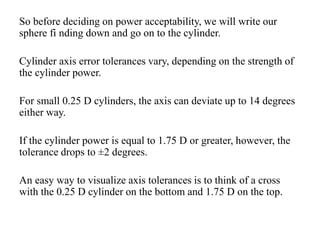 So before deciding on power acceptability, we will write our
sphere fi nding down and go on to the cylinder.
Cylinder axis error tolerances vary, depending on the strength of
the cylinder power.
For small 0.25 D cylinders, the axis can deviate up to 14 degrees
either way.
If the cylinder power is equal to 1.75 D or greater, however, the
tolerance drops to ±2 degrees.
An easy way to visualize axis tolerances is to think of a cross
with the 0.25 D cylinder on the bottom and 1.75 D on the top.
 