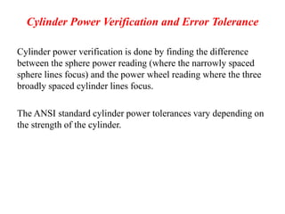 Cylinder Power Verification and Error Tolerance
Cylinder power verification is done by finding the difference
between the sphere power reading (where the narrowly spaced
sphere lines focus) and the power wheel reading where the three
broadly spaced cylinder lines focus.
The ANSI standard cylinder power tolerances vary depending on
the strength of the cylinder.
 