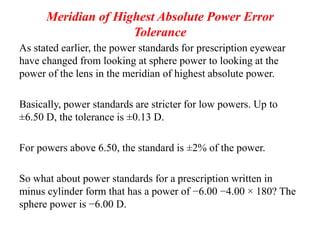 Meridian of Highest Absolute Power Error
Tolerance
As stated earlier, the power standards for prescription eyewear
have changed from looking at sphere power to looking at the
power of the lens in the meridian of highest absolute power.
Basically, power standards are stricter for low powers. Up to
±6.50 D, the tolerance is ±0.13 D.
For powers above 6.50, the standard is ±2% of the power.
So what about power standards for a prescription written in
minus cylinder form that has a power of −6.00 −4.00 × 180? The
sphere power is −6.00 D.
 