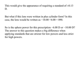 This would give the appearance of requiring a standard of ±0.13
D.
But what if this lens were written in plus cylinder form? In this
case, the lens would be written as −10.00 +4.00 × 090.
So is the sphere power for this prescription −6.00 D or −10.00 D?
The answer to this question makes a big difference when
applying standards that are stricter for low powers and less strict
for high powers.
 