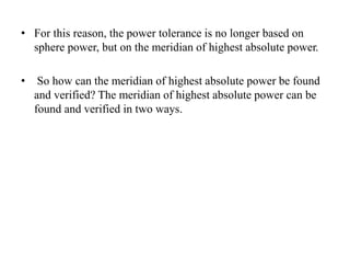• For this reason, the power tolerance is no longer based on
sphere power, but on the meridian of highest absolute power.
• So how can the meridian of highest absolute power be found
and verified? The meridian of highest absolute power can be
found and verified in two ways.
 