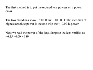 The first method is to put the ordered lens powers on a power
cross.
The two meridians show −6.00 D and −10.00 D. The meridian of
highest absolute power is the one with the −10.00 D power.
Next we read the power of the lens. Suppose the lens verifies as
−6.15 −4.00 × 180.
 