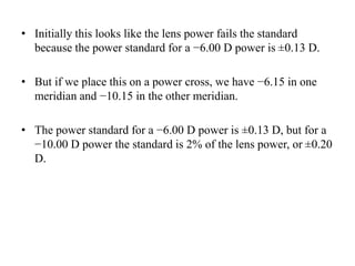 • Initially this looks like the lens power fails the standard
because the power standard for a −6.00 D power is ±0.13 D.
• But if we place this on a power cross, we have −6.15 in one
meridian and −10.15 in the other meridian.
• The power standard for a −6.00 D power is ±0.13 D, but for a
−10.00 D power the standard is 2% of the lens power, or ±0.20
D.
 