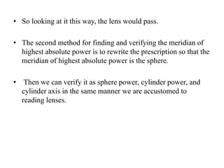 • So looking at it this way, the lens would pass.
• The second method for finding and verifying the meridian of
highest absolute power is to rewrite the prescription so that the
meridian of highest absolute power is the sphere.
• Then we can verify it as sphere power, cylinder power, and
cylinder axis in the same manner we are accustomed to
reading lenses.
 