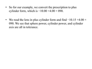 • So for our example, we convert the prescription to plus
cylinder form, which is −10.00 +4.00 × 090.
• We read the lens in plus cylinder form and find −10.15 +4.00 ×
090. We see that sphere power, cylinder power, and cylinder
axis are all in tolerance.
 