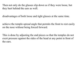 Then not only do the glasses slip down as if they were loose, but
they hurt behind the ears as well.
disadvantages of both loose and tight glasses at the same time.
achieve the temple-spread angle that permits the front to rest easily
on the nose without being forced forward.
This is done by adjusting the end pieces so that the temples do not
exert pressure against the sides of the head at any point in front of
the ears.
 