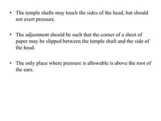 • The temple shafts may touch the sides of the head, but should
not exert pressure.
• The adjustment should be such that the corner of a sheet of
paper may be slipped between the temple shaft and the side of
the head.
• The only place where pressure is allowable is above the root of
the ears.
 