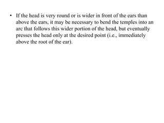 • If the head is very round or is wider in front of the ears than
above the ears, it may be necessary to bend the temples into an
arc that follows this wider portion of the head, but eventually
presses the head only at the desired point (i.e., immediately
above the root of the ear).
 