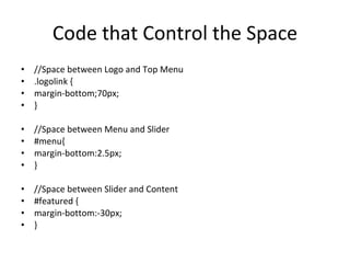 Code that Control the Space //Space between Logo and Top Menu .logolink { margin-bottom;70px; } //Space between Menu and Slider #menu{ margin-bottom:2.5px; } //Space between Slider and Content #featured { margin-bottom:-30px; } 
