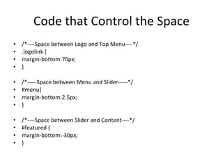 Code that Control the Space /*----Space between Logo and Top Menu----*/ .logolink { margin-bottom:70px; } /*-----Space between Menu and Slider-----*/ #menu{ margin-bottom:2.5px; } /*----Space between Slider and Content----*/ #featured { margin-bottom:-30px; } 