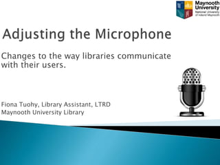 Changes to the way libraries communicate
with their users.
Fiona Tuohy, Library Assistant, LTRD
Maynooth University Library
 