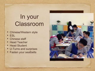 In your
Classroom
• Chinese/Western style
• ESL
• Chinese staff
• Head Teacher
• Head Student
• U-Turns and surprises
• Fasten your seatbelts
 