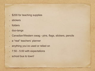$200 for teaching supplies
stickers
folders
duo-tangs
Canadian/Western swag - pins, flags, stickers, pencils
a “real” teachers’ planner
anything you’ve used or relied on
7:50 - 5:00 with expectations
school bus to town!
 