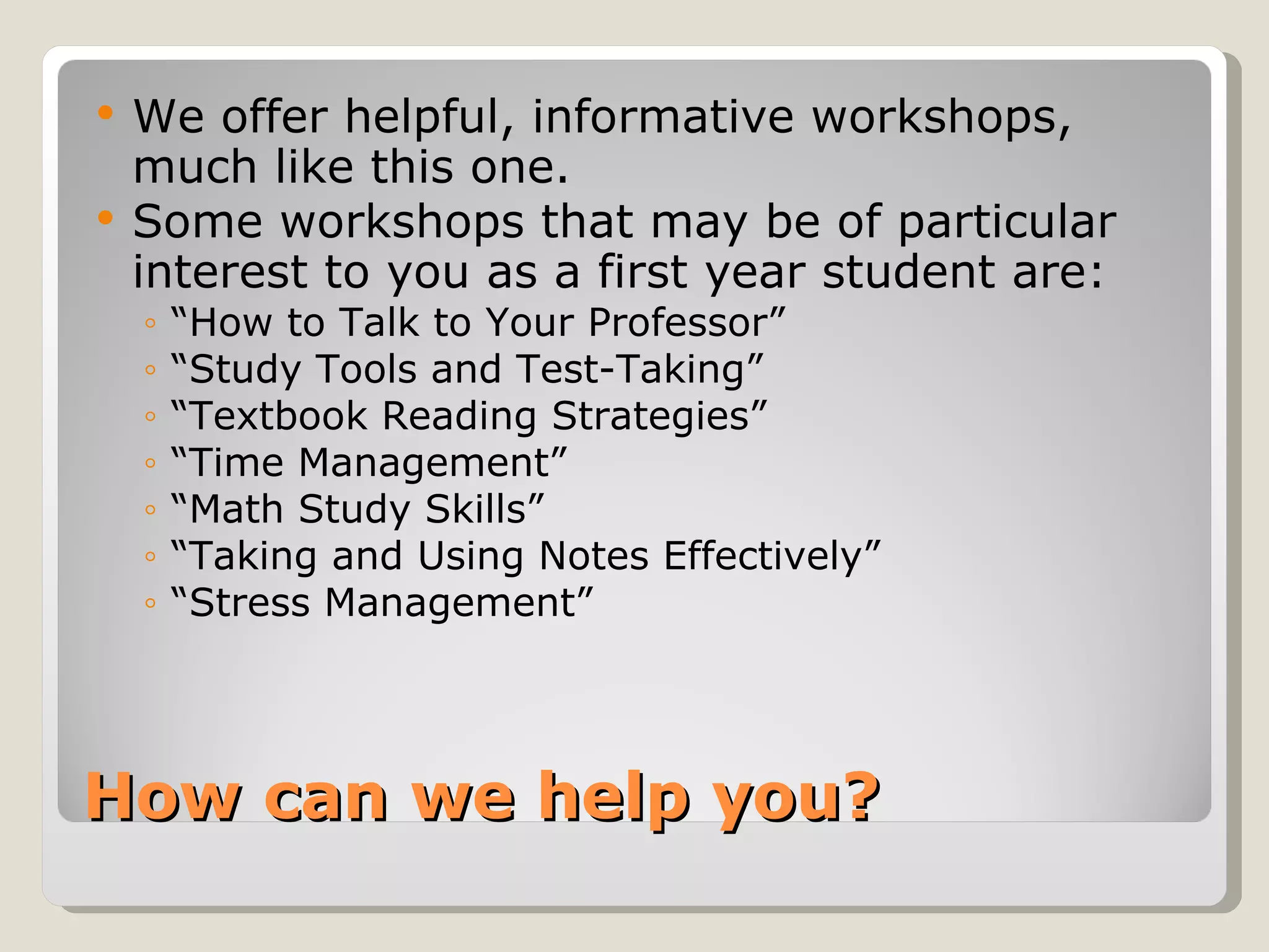 How can we help you? We offer helpful, informative workshops, much like this one.  Some workshops that may be of particular interest to you as a first year student are:  “ How to Talk to Your Professor” “ Study Tools and Test-Taking” “ Textbook Reading Strategies” “ Time Management” “ Math Study Skills” “ Taking and Using Notes Effectively” “ Stress Management” 
