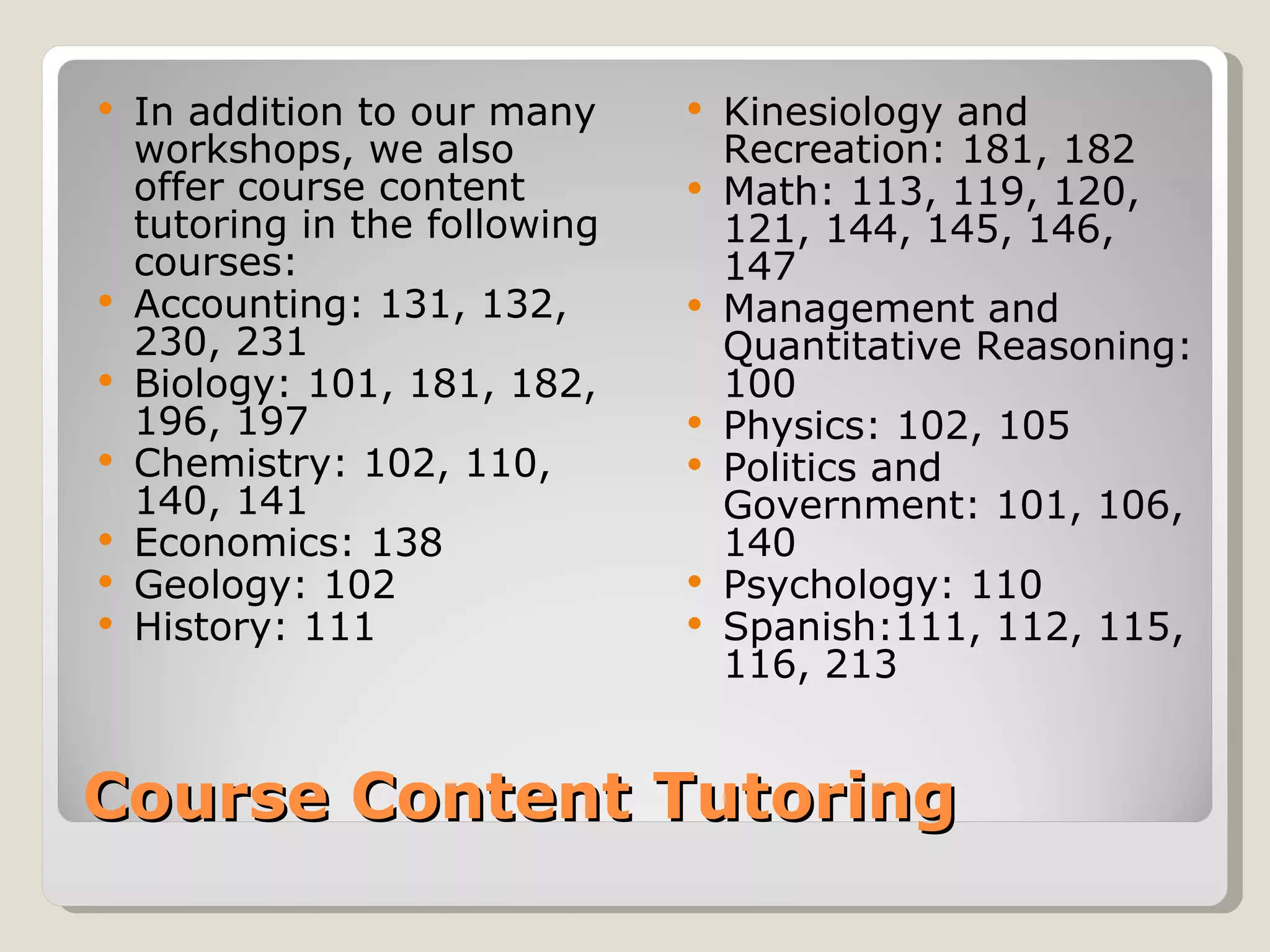 Course Content Tutoring In addition to our many workshops, we also offer course content tutoring in the following courses: Accounting: 131, 132, 230, 231 Biology: 101, 181, 182, 196, 197 Chemistry: 102, 110, 140, 141 Economics: 138 Geology: 102 History: 111 Kinesiology and Recreation: 181, 182 Math: 113, 119, 120, 121, 144, 145, 146, 147 Management and Quantitative Reasoning: 100 Physics: 102, 105 Politics and Government: 101, 106, 140 Psychology: 110 Spanish:111, 112, 115, 116, 213 