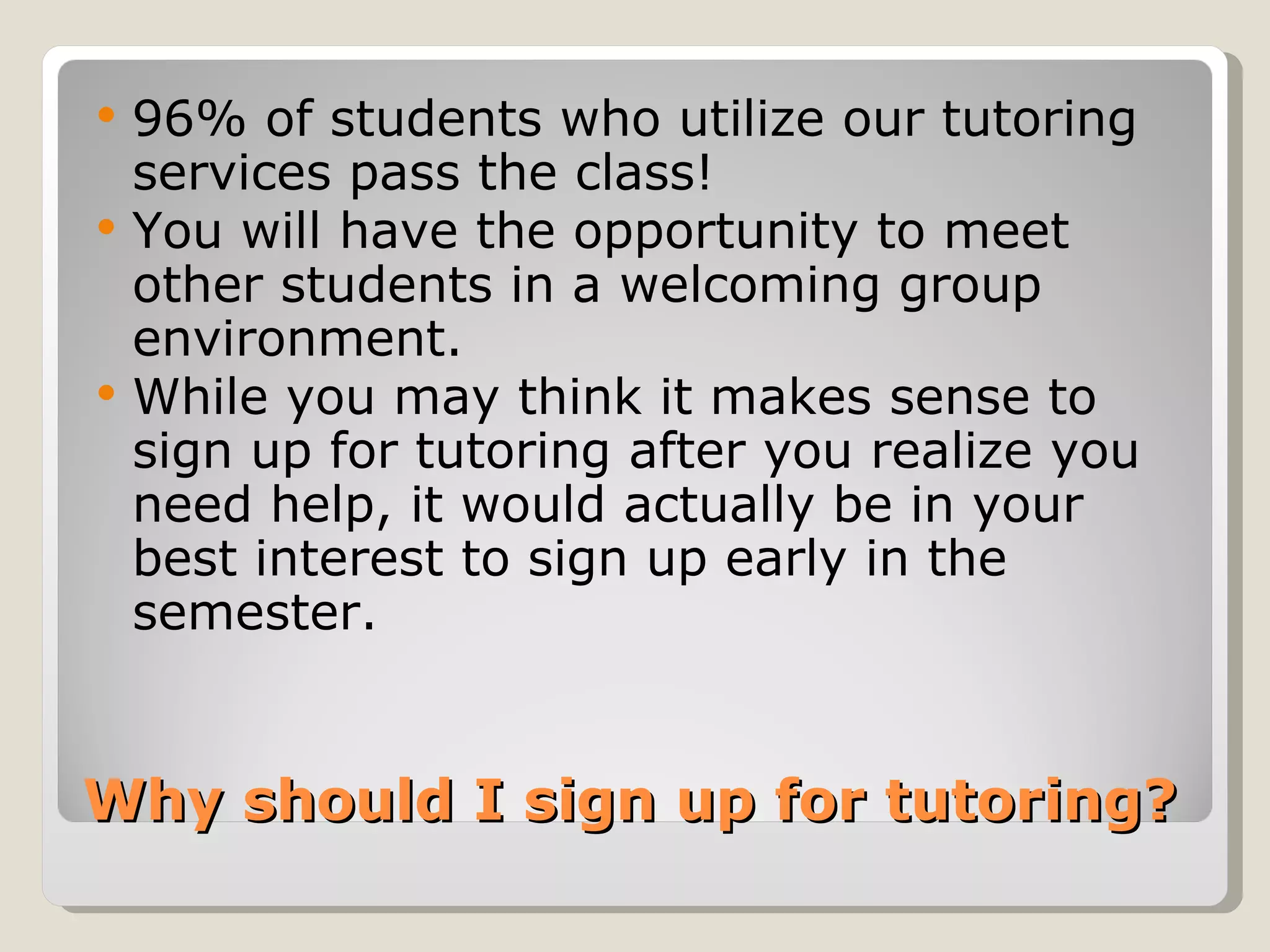 Why should I sign up for tutoring?  96% of students who utilize our tutoring services pass the class! You will have the opportunity to meet other students in a welcoming group environment.  While you may think it makes sense to sign up for tutoring after you realize you need help, it would actually be in your best interest to sign up early in the semester.  