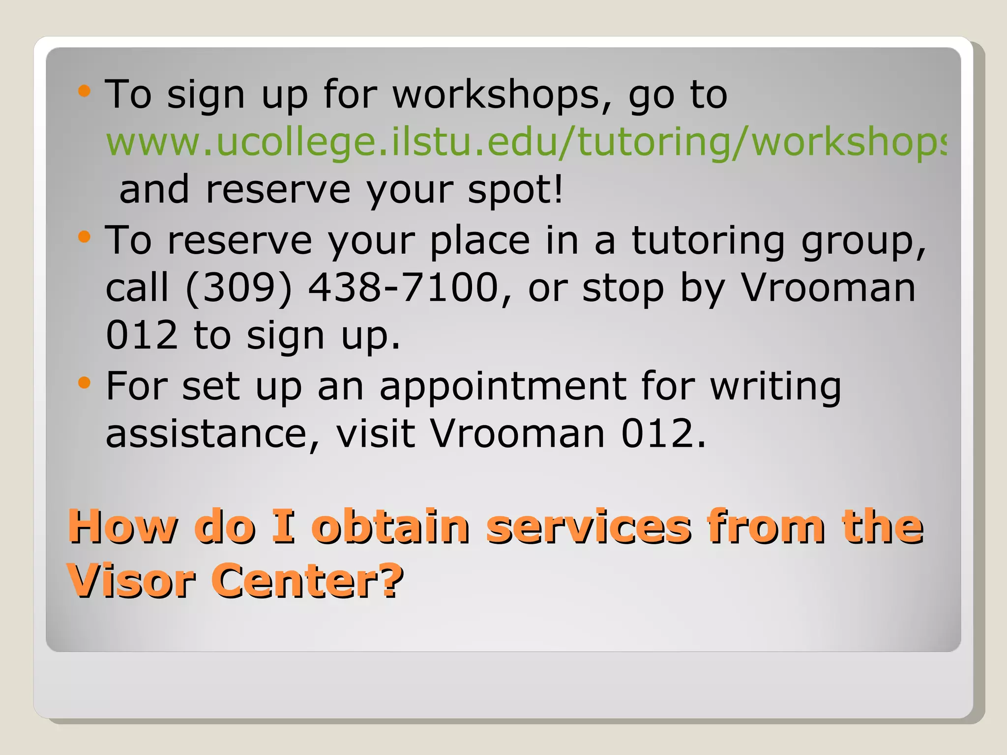How do I obtain services from the Visor Center? To sign up for workshops, go to  www.ucollege.ilstu.edu/tutoring/workshops  and reserve your spot! To reserve your place in a tutoring group, call (309) 438-7100, or stop by Vrooman 012 to sign up.  For set up an appointment for writing assistance, visit Vrooman 012.  