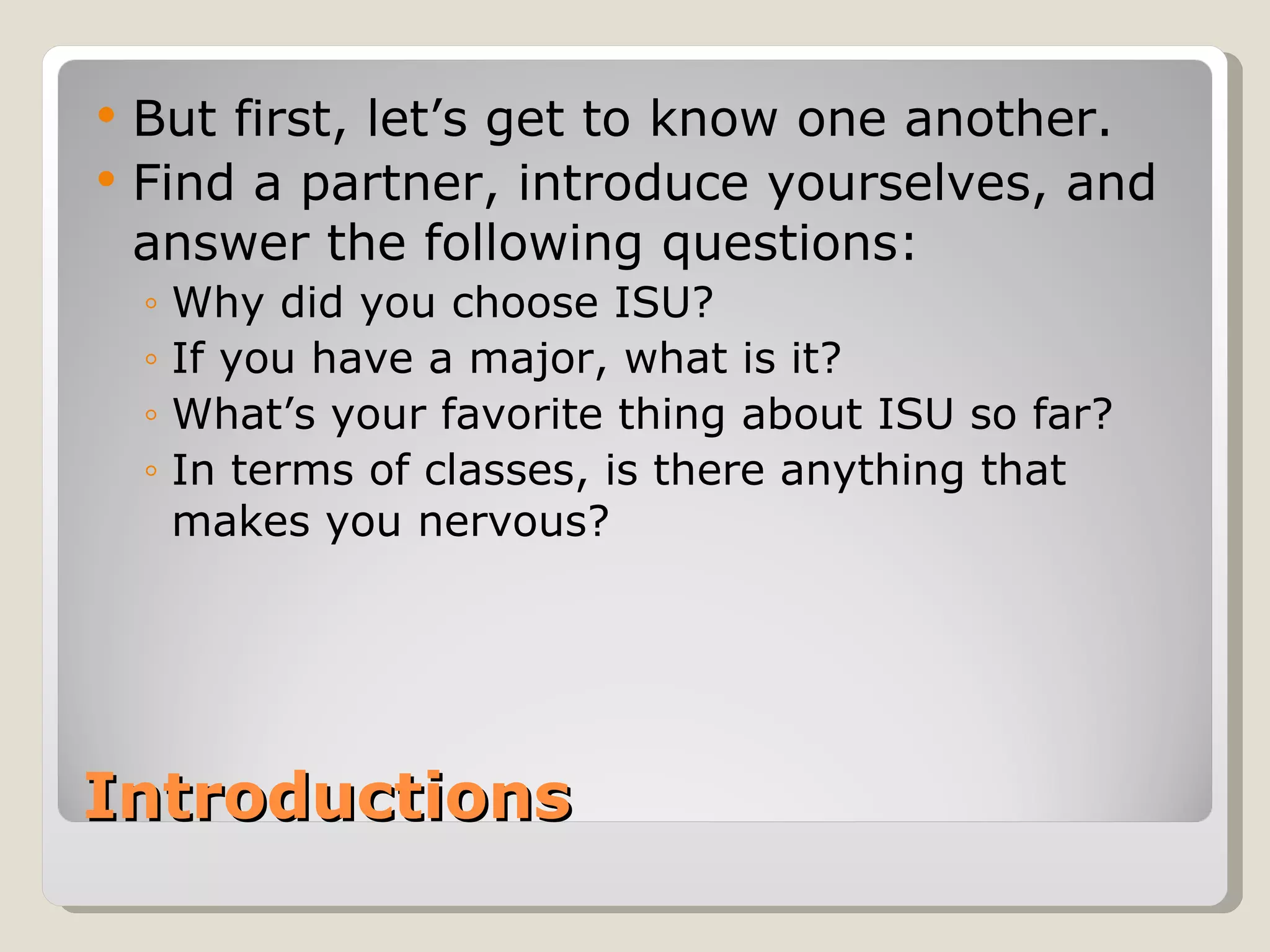 Introductions  But first, let’s get to know one another.  Find a partner, introduce yourselves, and answer the following questions: Why did you choose ISU?  If you have a major, what is it?  What’s your favorite thing about ISU so far?  In terms of classes, is there anything that makes you nervous?  