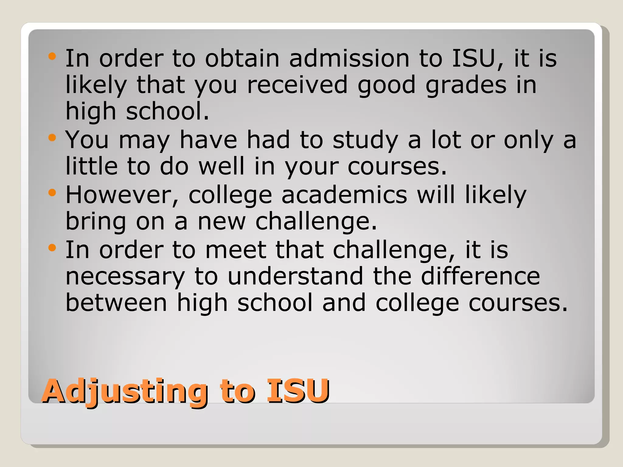 Adjusting to ISU In order to obtain admission to ISU, it is likely that you received good grades in high school.  You may have had to study a lot or only a little to do well in your courses. However, college academics will likely bring on a new challenge.  In order to meet that challenge, it is necessary to understand the difference between high school and college courses. 
