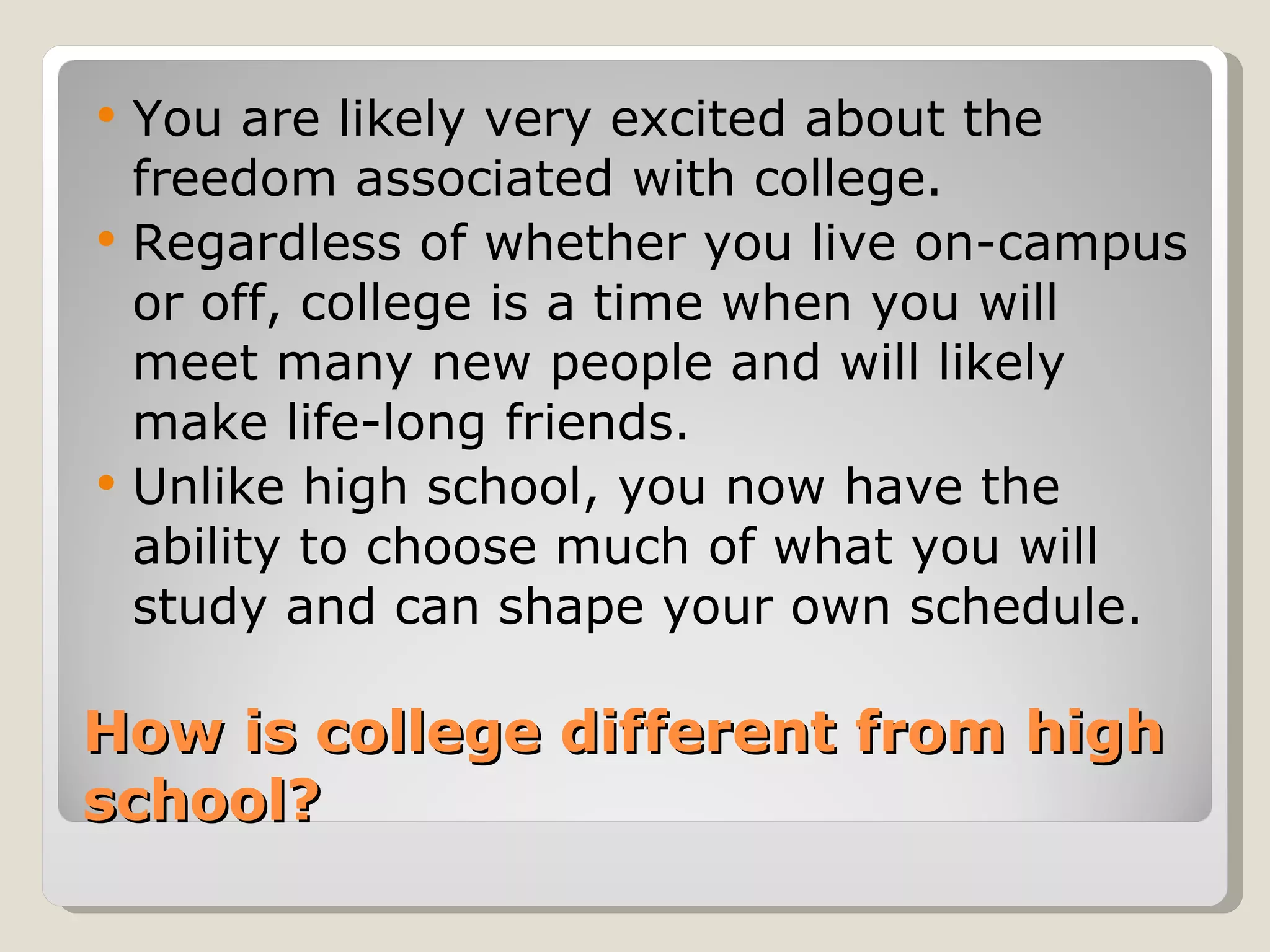 How is college different from high school?  You are likely very excited about the freedom associated with college. Regardless of whether you live on-campus or off, college is a time when you will meet many new people and will likely make life-long friends.  Unlike high school, you now have the ability to choose much of what you will study and can shape your own schedule. 