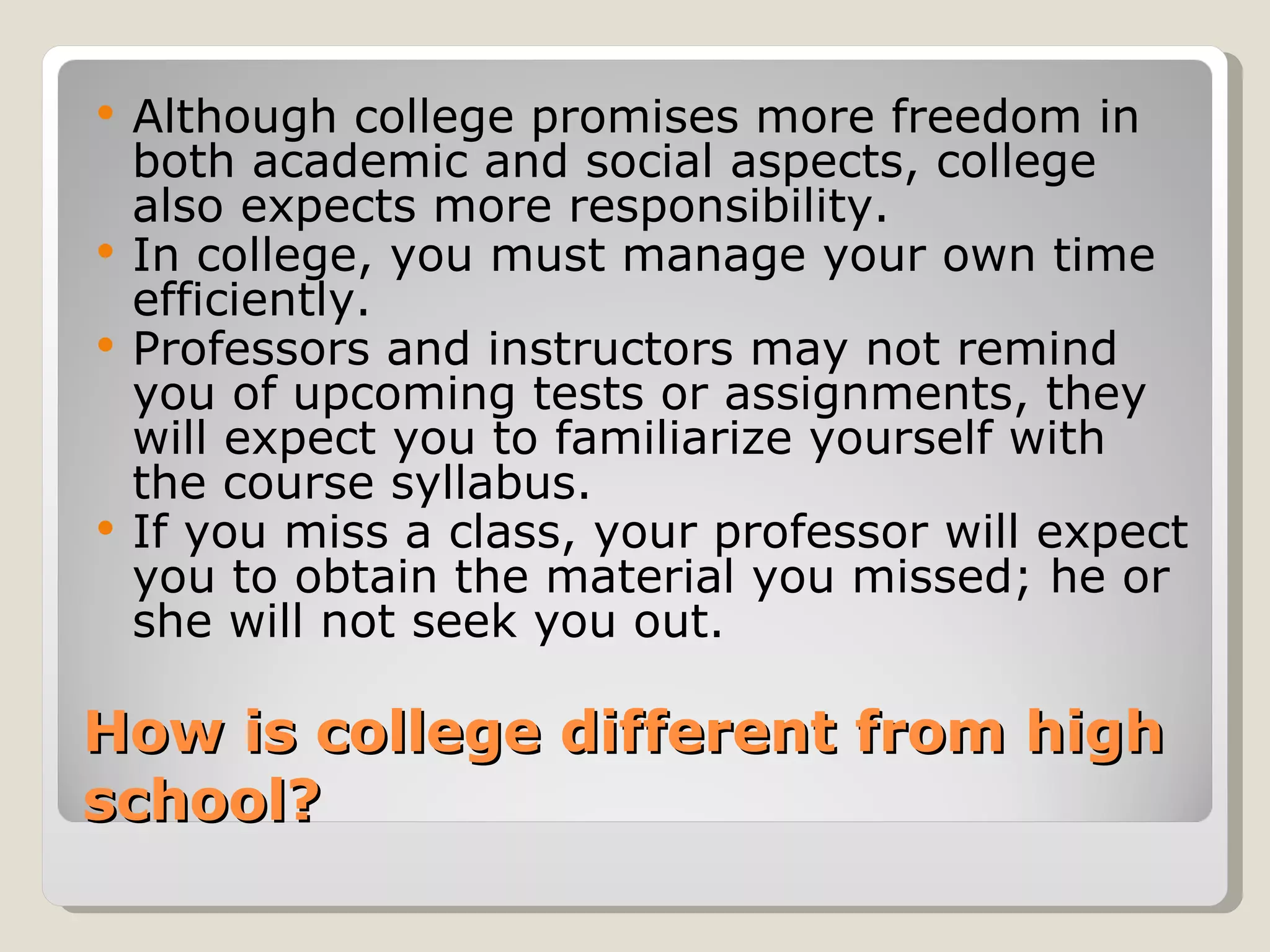 How is college different from high school?  Although college promises more freedom in both academic and social aspects, college also expects more responsibility. In college, you must manage your own time efficiently.  Professors and instructors may not remind you of upcoming tests or assignments, they will expect you to familiarize yourself with the course syllabus.  If you miss a class, your professor will expect you to obtain the material you missed; he or she will not seek you out.  
