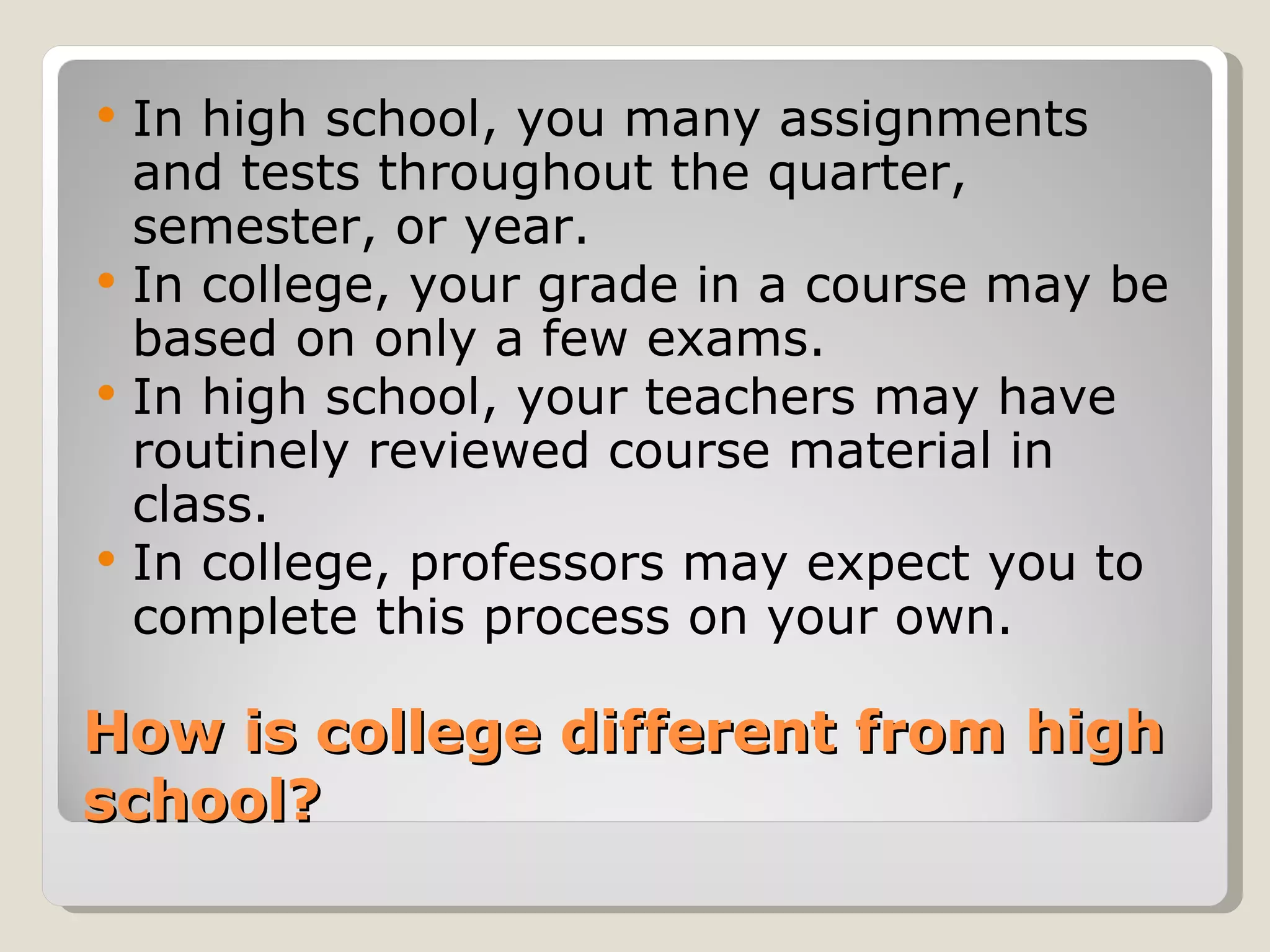 How is college different from high school?  In high school, you many assignments and tests throughout the quarter, semester, or year.  In college, your grade in a course may be based on only a few exams.  In high school, your teachers may have routinely reviewed course material in class. In college, professors may expect you to complete this process on your own.  