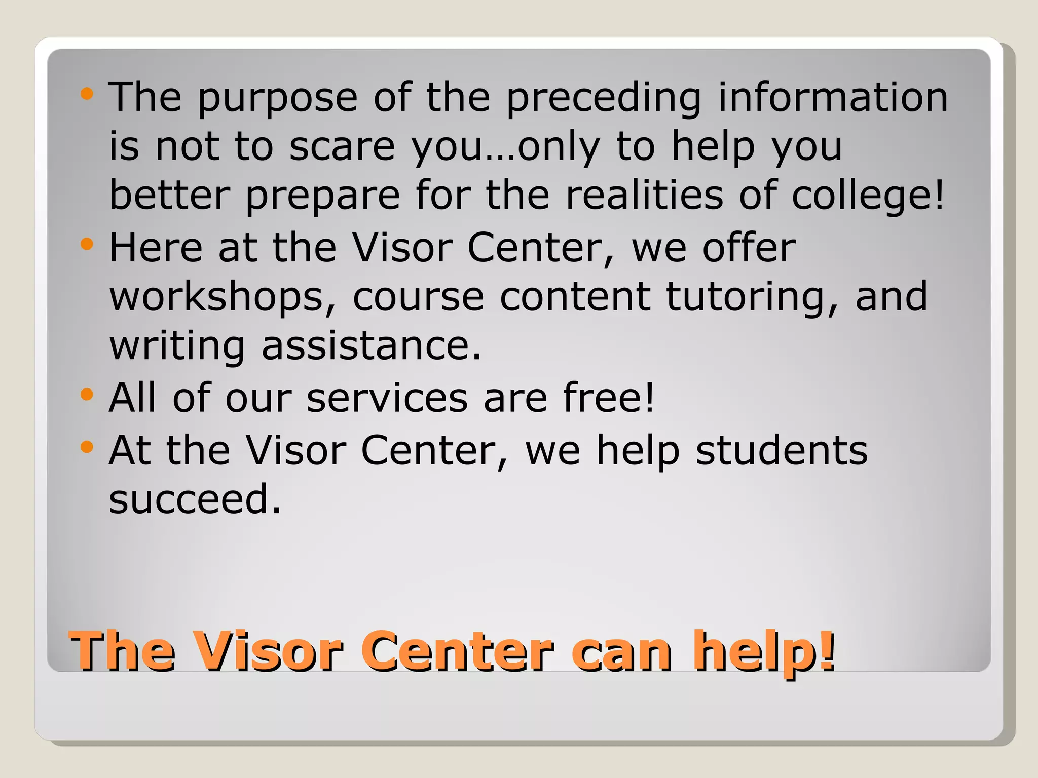 The Visor Center can help! The purpose of the preceding information is not to scare you…only to help you better prepare for the realities of college! Here at the Visor Center, we offer workshops, course content tutoring, and writing assistance.  All of our services are free! At the Visor Center, we help students succeed.  