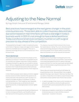 deltek.com1
Article
Adjusting to the New Normal
By Hugo Dorph, Executive VP and General Manager, Deltek
Best practices have emerged as the next game-changer in the post-
crisis business era. Those best able to collect business data and take
due action based on real-time facts will have a vital edge in today’s
business world. In 2011 it’s not enough to have a skilled workforce.
Today a professional services company must be run with surgical
precision to stay ahead of the competition.
The playing field has changed. In today’s competitive business
world, the era of high gross margins and vague invoices charging
clients for unverifiable services is long gone. There are no
indications that things will return to normal anytime soon. This is
the new normal.
Time to take the lead
Most professional services companies have already cut their
operations to a minimum. There are no more people to lay off,
no more fat to trim. However, executives in these companies –
including consulting firms, agencies, accounting firms, and law
firms – still have untapped potential for additional optimization.
It’s time for them to take the lead and drive their businesses
forward by implementing the best practices of their respective
industries.
In short, these businesses need to deploy an industry-targeted
business solution to further streamline their operations. An
industry executive I met recently put it well: “Success in our
industry is no longer only about our profession. It’s about
running a business, too.” That change has crept in gradually
over the last decade but was accelerated by the recent
global financial crisis, increased globalization and ever-tighter
regulation.
Professional services companies are facing mounting pressure
on client and project profitability, cash flow efficiency, and
client demand for full transparency into every hour billed.
This requires a new level of control and up-to-the-minute,
fact-based decision-making. This, in turn, drives the need for
advanced technology developed on the basis of the best-
practice processes of your industry. When you know more
about your business, you can do more with your business.
The only global specialist
At Deltek we have the privilege of working with some of the
world’s best professional services businesses. Those with the
most streamlined operations and a firm grasp of their past,
present and future. For more than twenty years we have helped
them run their businesses using the best practices of their
particular industries.
Clients often ask me why they should work with Deltek. My
answer boils down to this: “Because Deltek is the only global
specialist focusing on your industry”. What does that mean? For
our clients, it means they do not need to compromise any of the
two business solution qualities most critical to their success:
1.	 In-depth knowledge of their industry, which translates into
asking the right questions and only the right questions,
knowing the best-practice processes which can improve
their business.
2.	 Global delivery capability coupled with an unrivaled depth
of skills and resources to match all of the company’s
requirements – anywhere in the world.
 