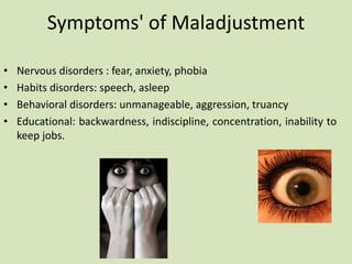 • Nervous disorders : fear, anxiety, phobia
• Habits disorders: speech, asleep
• Behavioral disorders: unmanageable, aggression, truancy
• Educational: backwardness, indiscipline, concentration, inability to
keep jobs.
Symptoms' of Maladjustment
 
