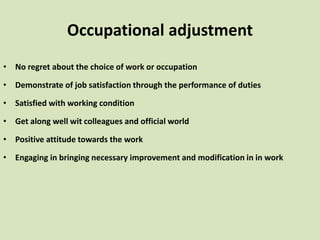 Occupational adjustment
• No regret about the choice of work or occupation
• Demonstrate of job satisfaction through the performance of duties
• Satisfied with working condition
• Get along well wit colleagues and official world
• Positive attitude towards the work
• Engaging in bringing necessary improvement and modification in in work
 