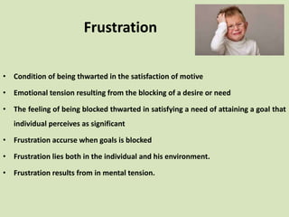 Frustration
• Condition of being thwarted in the satisfaction of motive
• Emotional tension resulting from the blocking of a desire or need
• The feeling of being blocked thwarted in satisfying a need of attaining a goal that
individual perceives as significant
• Frustration accurse when goals is blocked
• Frustration lies both in the individual and his environment.
• Frustration results from in mental tension.
 
