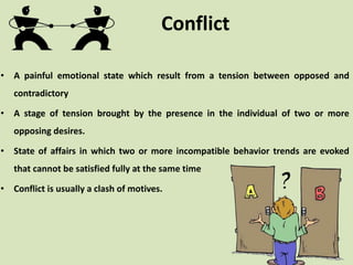 Conflict
• A painful emotional state which result from a tension between opposed and
contradictory
• A stage of tension brought by the presence in the individual of two or more
opposing desires.
• State of affairs in which two or more incompatible behavior trends are evoked
that cannot be satisfied fully at the same time
• Conflict is usually a clash of motives.
 