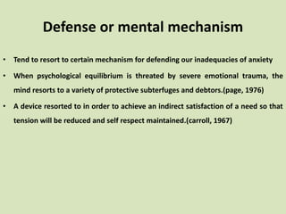 Defense or mental mechanism
• Tend to resort to certain mechanism for defending our inadequacies of anxiety
• When psychological equilibrium is threated by severe emotional trauma, the
mind resorts to a variety of protective subterfuges and debtors.(page, 1976)
• A device resorted to in order to achieve an indirect satisfaction of a need so that
tension will be reduced and self respect maintained.(carroll, 1967)
 