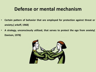 Defense or mental mechanism
• Certain pattern of behavior that are employed for protection against threat or
anxiety.( arkoff, 1968)
• A strategy, unconsciously utilized, that serves to protect the ego from anxiety(
Davison, 1978)
 