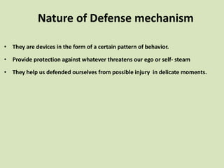 • They are devices in the form of a certain pattern of behavior.
• Provide protection against whatever threatens our ego or self- steam
• They help us defended ourselves from possible injury in delicate moments.
Nature of Defense mechanism
 