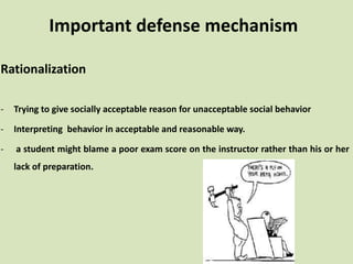 Important defense mechanism
Rationalization
- Trying to give socially acceptable reason for unacceptable social behavior
- Interpreting behavior in acceptable and reasonable way.
- a student might blame a poor exam score on the instructor rather than his or her
lack of preparation.
 