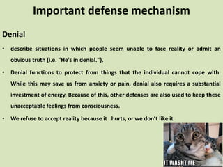 Denial
• describe situations in which people seem unable to face reality or admit an
obvious truth (i.e. "He's in denial.").
• Denial functions to protect from things that the individual cannot cope with.
While this may save us from anxiety or pain, denial also requires a substantial
investment of energy. Because of this, other defenses are also used to keep these
unacceptable feelings from consciousness.
• We refuse to accept reality because it hurts, or we don’t like it
Important defense mechanism
 