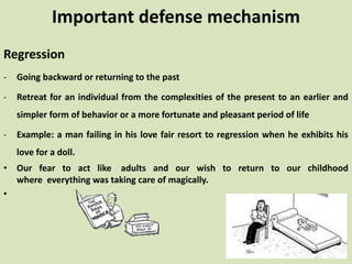 Regression
- Going backward or returning to the past
- Retreat for an individual from the complexities of the present to an earlier and
simpler form of behavior or a more fortunate and pleasant period of life
- Example: a man failing in his love fair resort to regression when he exhibits his
love for a doll.
• Our fear to act like adults and our wish to return to our childhood
where everything was taking care of magically.
•
Important defense mechanism
 