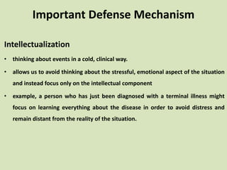 Intellectualization
• thinking about events in a cold, clinical way.
• allows us to avoid thinking about the stressful, emotional aspect of the situation
and instead focus only on the intellectual component
• example, a person who has just been diagnosed with a terminal illness might
focus on learning everything about the disease in order to avoid distress and
remain distant from the reality of the situation.
Important Defense Mechanism
 