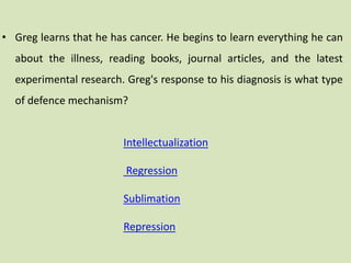 • Greg learns that he has cancer. He begins to learn everything he can
about the illness, reading books, journal articles, and the latest
experimental research. Greg's response to his diagnosis is what type
of defence mechanism?
Intellectualization
Regression
Sublimation
Repression
 